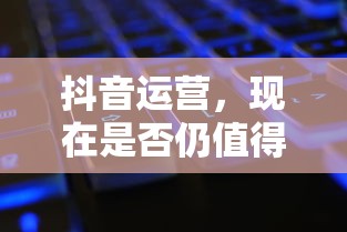 抖音运营，现在是否仍值得投入？  第1张