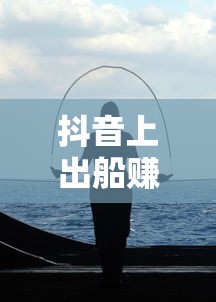 抖音海上的真实与幻想，出船赚钱的交织之旅  第1张