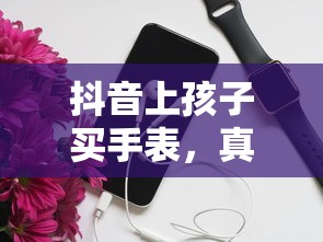 抖音上孩子买手表，真相与疑云揭秘  第1张