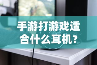 手游玩家必备，如何选择适合打游戏的耳机？专业解析与推荐  第1张