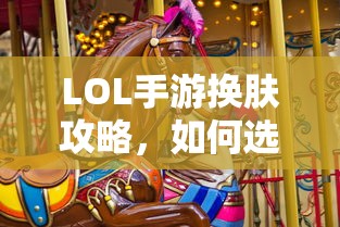 LOL手游换肤指南，如何挑选适合自己的皮肤？  第1张