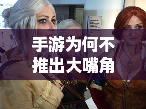 手游中大嘴角色的缺失，游戏设计与玩家体验的深度探讨  第1张