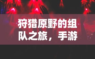手游中的狩猎新体验，组队之旅在原野的探险  第1张