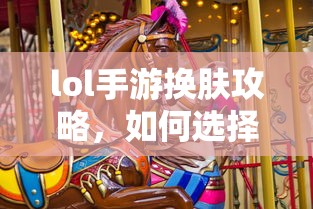 LOL手游换肤攻略，如何挑选最适合你的皮肤？  第1张