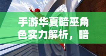 手游华夏暗巫角色实力深度解析，暗影中的力量究竟有多强大？  第1张