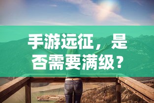 手游远征，是否需要满级？  第1张