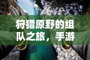 手游中的狩猎新体验，组队之旅在原野的探险  第1张
