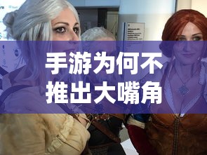 手游中大嘴角色的缺失，游戏设计与玩家体验的深度探讨  第1张