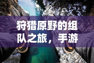 手游中的狩猎新体验，组队之旅在原野的探险  第1张