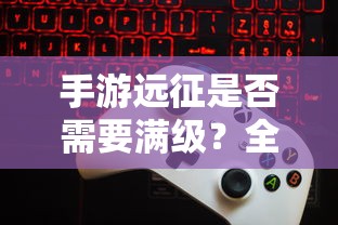 手游远征，是否需要满级？全面解析游戏等级要求  第1张