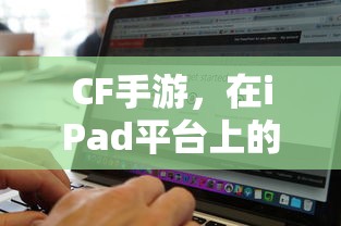 CF手游在iPad平台上的表现与适宜性分析  第1张