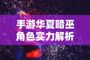 手游华夏暗巫角色实力深度解析，暗影中的力量究竟有多强大？  第1张