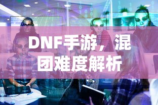 DNF手游，混团难度深度解析  第1张