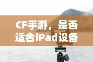 CF手游，iPad设备上的适配与体验  第1张