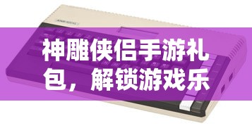 神雕侠侣手游礼包，解锁游戏乐趣的神秘钥匙  第1张