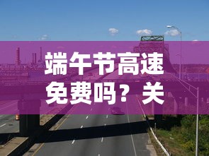 端午节高速通行费用探讨，是否免费？  第1张