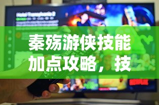 秦殇游侠技能加点全攻略，技能详解与内容一览  第1张