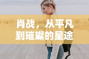 肖战，从平凡到璀璨的星途之星  第1张