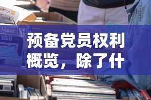 预备党员权利概览，除了特定限制，我们享有的权益全解析  第1张
