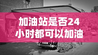 加油站是否24小时都可以加油？  第1张