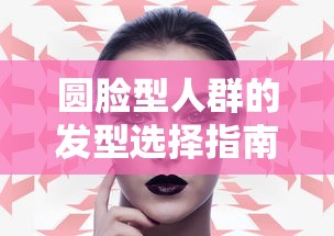 圆脸型人群的发型选择指南  第1张