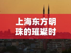 上海东方明珠的璀璨时刻，开放时间与游览全攻略  第1张