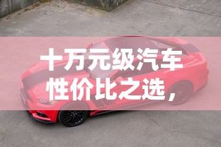 十万元级汽车性价比之选，购车指南与市场深度分析  第1张