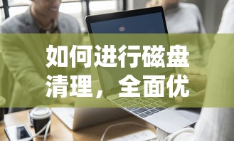 如何进行磁盘清理，全面优化电脑存储空间  第1张