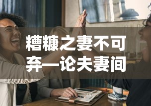 糟糠之妻不可弃，夫妻间的不离不弃之价值与意义  第1张
