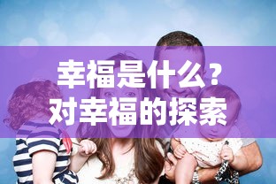 幸福的探索与理解，对幸福内涵的深度解析  第1张