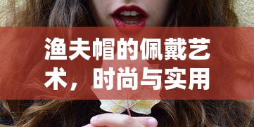 渔夫帽的佩戴艺术，时尚与实用的完美结合  第1张