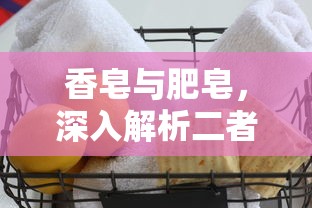 香皂与肥皂，深入探讨二者的差异  第1张