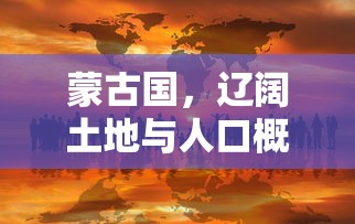 蒙古国，辽阔土地与人口概览  第1张