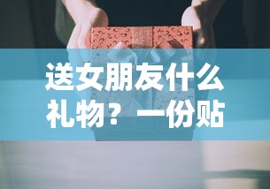 送女朋友的贴心礼物指南  第1张