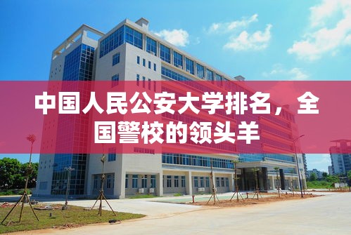 中国人民公安大学，全国警校的领头羊  第1张