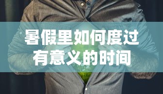 暑假里度过有意义的时间的五个建议标题，，暑假充实生活，如何有效规划与利用每一天，探索兴趣，充实暑假，有意义的活动指南，仅供参考，实际标题可以根据具体内容进行调整优化。  第1张