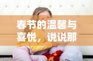 春节的温馨与喜悦，回味那些浓浓的年味儿  第1张
