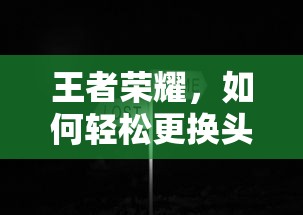 王者荣耀，轻松更换头像的步骤与技巧  第1张