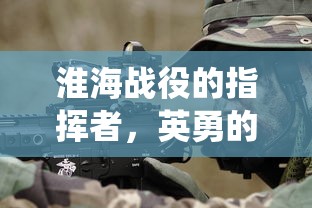 淮海战役，英勇指挥者的决策与胜利  第1张