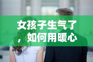 女孩子生气了，用暖心的话语哄她开心的秘诀  第1张