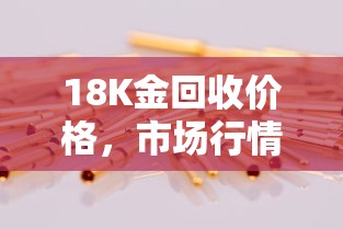 18K金回收价格，市场行情与价值深度解析  第1张