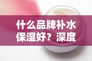 深度解析，哪些品牌补水保湿效果好？  第1张