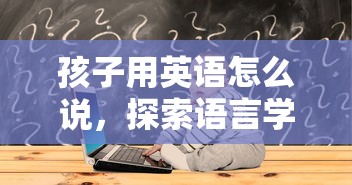 孩子用英语怎么说，探索语言学习的奇妙之旅  第1张