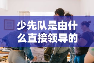 少先队是由中国共产主义青年团直接领导的。  第1张