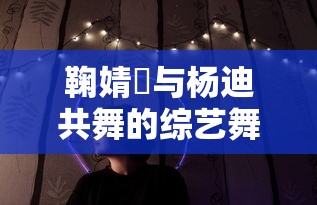 鞠婧祎与杨迪共舞的综艺舞台，魅力四溢的舞台表演  第1张