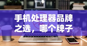手机处理器品牌之选，哪个品牌更胜一筹？  第1张