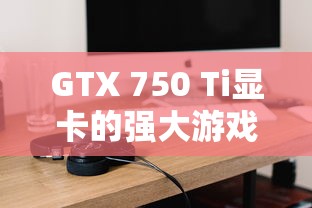 GTX 750 Ti显卡游戏性能指南，可玩哪些热门游戏？  第1张