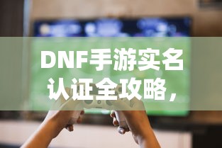 DNF手游实名认证全攻略，轻松完成认证，畅享游戏无阻  第1张