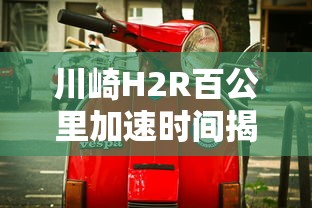 川崎H2R，百公里加速时间揭秘，极速摩托的震撼表现  第1张