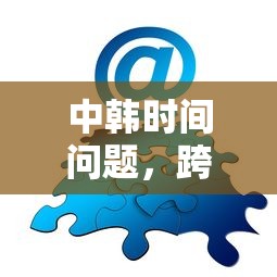 中韩跨越时区的交流与协作，时间问题与解决方案  第1张